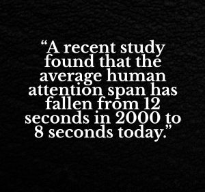 “A recent study found that the average human attention span has fallen from 12 seconds in 2000 to 8 seconds today.”